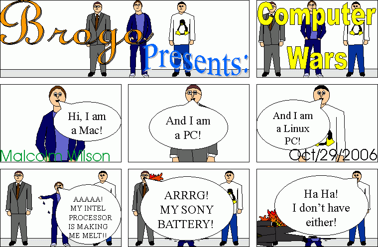 Brogo presenst: Computer Wars. Mac: Hi, I am a Mac. Windows PC: And I am a PC. GNU/Linux PC: And I'm a GNU/Linux PC. Mac: AAAA! My Intel proccesor is making me melt! PC: ARRGH! My Sony battery! GNU/Linux PC: Ha, ha! I don't have either!